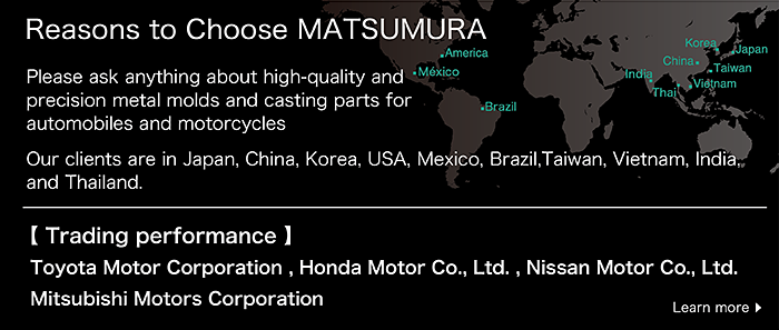 Reasons to Choose MATSUMURA

Please ask anything about high-quality and precision metal molds and casting parts for automobiles and motorcycles

Our clients are in Japan, China, Korea, USA, Mexico, ,Brazil,Taiwan, Vietnam, India, and Thailand.Trading performance:
Toyota Motor Corporation , Honda Motor Co., Ltd. , Nissan Motor Co., Ltd. , Mitsubishi Motors Corporation
