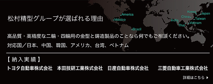 松村精型が選ばれる理由  高品質・高精度な二輪・四輪用の金型と鋳造製品のことなら何でもご相談ください。 対応国：日本・中国・韓国・アメリカ・メキシコ・ブラジル・台湾・ベトナム　【納入実績】トヨタ自動車株式会社、本田技研工業株式会社、日産自動車株式会社、三菱自動車株式会社